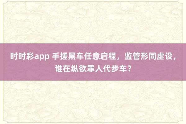 时时彩app 手搓黑车任意启程，监管形同虚设，谁在纵欲罪人代步车？