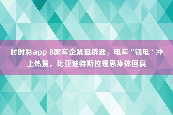 时时彩app 8家车企紧迫辟谣，电车“锁电”冲上热搜，比亚迪特斯拉理思集体回复