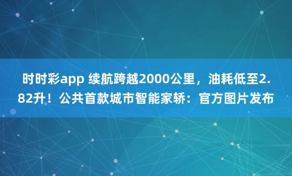 时时彩app 续航跨越2000公里,油耗低至2.82升!公共首款城市智能家轿:官方图片发布