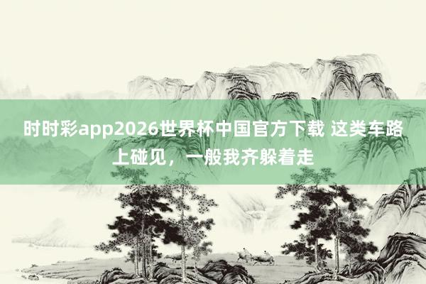 时时彩app2026世界杯中国官方下载 这类车路上碰见，一般我齐躲着走