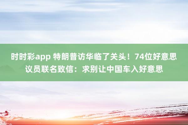 时时彩app 特朗普访华临了关头！74位好意思议员联名致信：求别让中国车入好意思