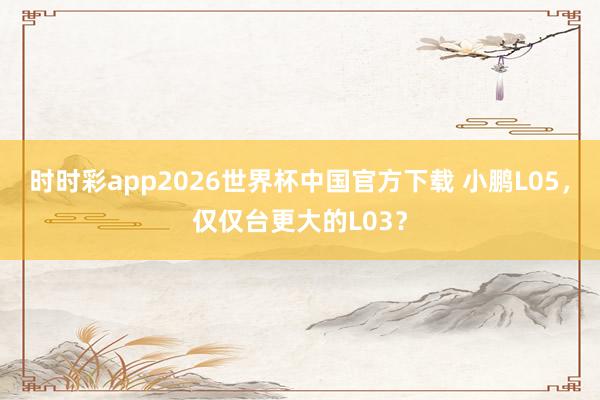 时时彩app2026世界杯中国官方下载 小鹏L05,仅仅台更大的L03?