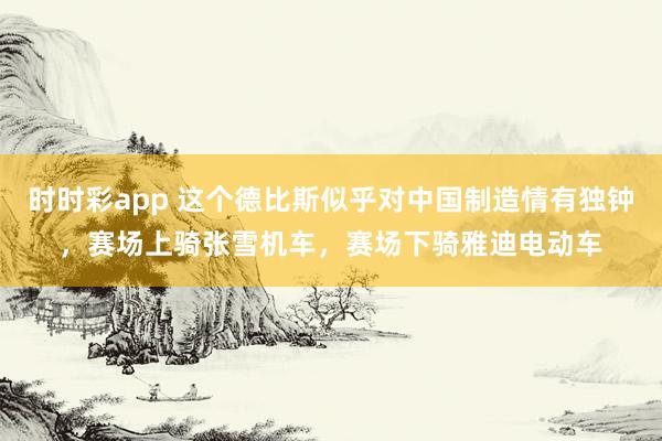 时时彩app 这个德比斯似乎对中国制造情有独钟，赛场上骑张雪机车，赛场下骑雅迪电动车