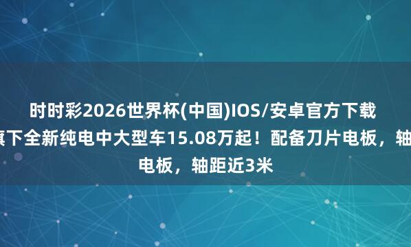时时彩2026世界杯(中国)IOS/安卓官方下载 比亚迪旗下全新纯电中大型车15.08万起！配备刀片电板，轴距近3米