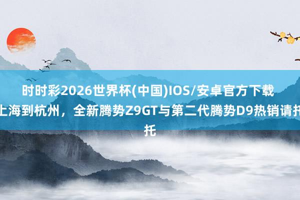 时时彩2026世界杯(中国)IOS/安卓官方下载 上海到杭州，全新腾势Z9GT与第二代腾势D9热销请托