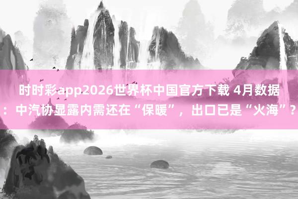 时时彩app2026世界杯中国官方下载 4月数据：中汽协显露内需还在“保暖”，出口已是“火海”？