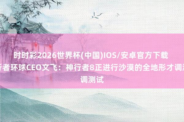时时彩2026世界杯(中国)IOS/安卓官方下载 神行者环球CEO文飞：神行者8正进行沙漠的全地形才调测试