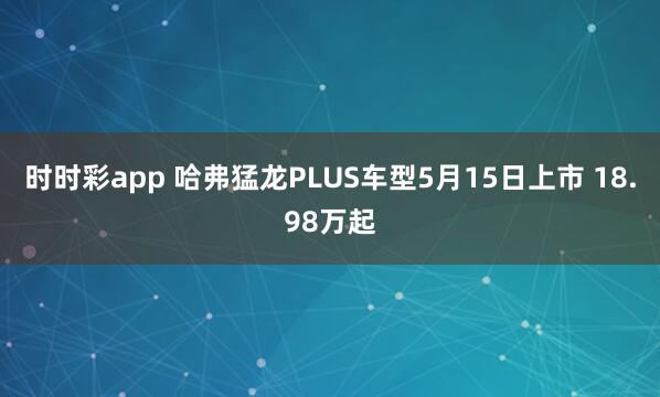 时时彩app 哈弗猛龙PLUS车型5月15日上市 18.98万起