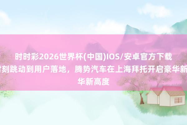 时时彩2026世界杯(中国)IOS/安卓官方下载 从时刻跳动到用户落地，腾势汽车在上海拜托开启豪华新高度