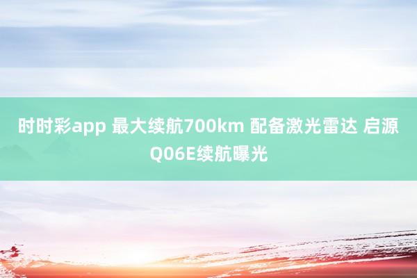 时时彩app 最大续航700km 配备激光雷达 启源Q06E续航曝光