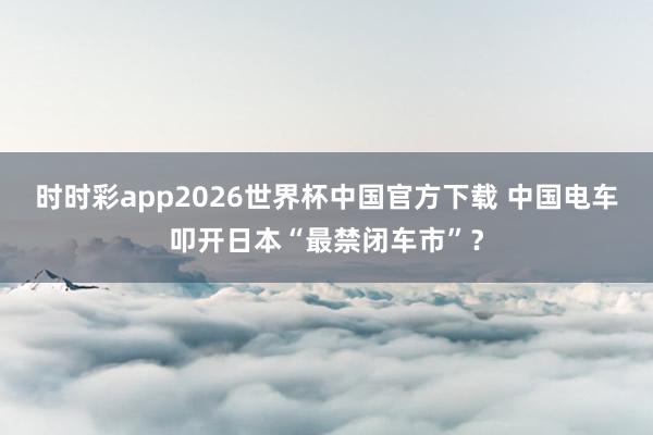 时时彩app2026世界杯中国官方下载 中国电车叩开日本“最禁闭车市”？