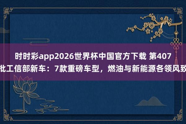 时时彩app2026世界杯中国官方下载 第407批工信部新车：7款重磅车型，燃油与新能源各领风致