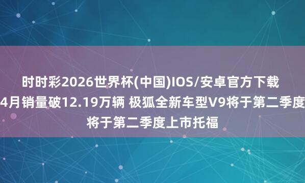 时时彩2026世界杯(中国)IOS/安卓官方下载 北汽集团4月销量破12.19万辆 极狐全新车型V9将于第二季度上市托福