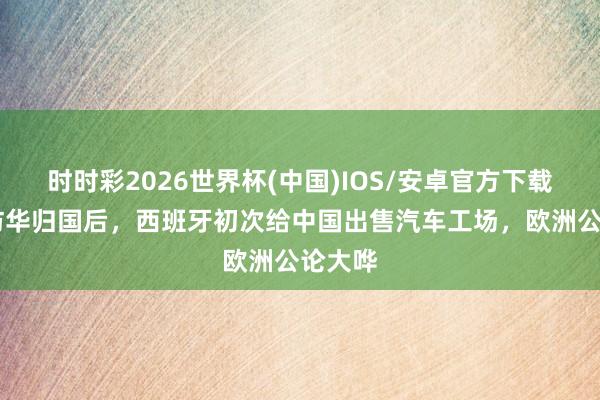 时时彩2026世界杯(中国)IOS/安卓官方下载 首相访华归国后，西班牙初次给中国出售汽车工场，欧洲公论大哗