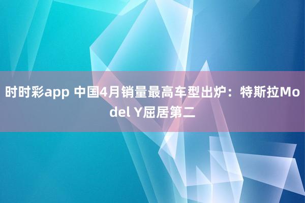 时时彩app 中国4月销量最高车型出炉：特斯拉Model Y屈居第二