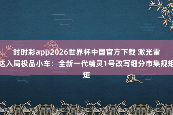时时彩app2026世界杯中国官方下载 激光雷达入局极品小车：全新一代精灵1号改写细分市集规矩