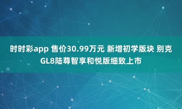 时时彩app 售价30.99万元 新增初学版块 别克GL8陆尊智享和悦版细致上市