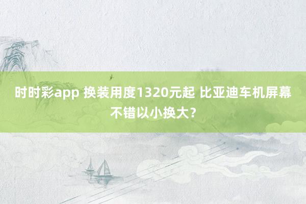 时时彩app 换装用度1320元起 比亚迪车机屏幕不错以小换大？