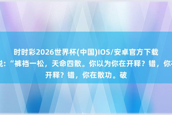时时彩2026世界杯(中国)IOS/安卓官方下载 一位能手说: “裤裆一松，天命四散。你以为你在开释？错，你在散功。破