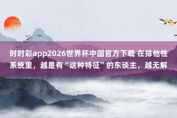时时彩app2026世界杯中国官方下载 在排他性系统里，越是有“这种特征”的东谈主，越无解