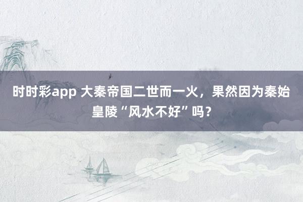 时时彩app 大秦帝国二世而一火，果然因为秦始皇陵“风水不好”吗？