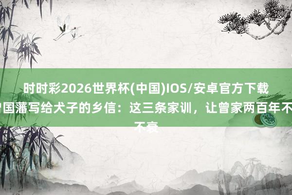 时时彩2026世界杯(中国)IOS/安卓官方下载 曾国藩写给犬子的乡信：这三条家训，让曾家两百年不衰