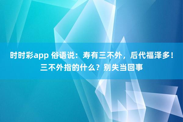 时时彩app 俗语说：寿有三不外，后代福泽多！三不外指的什么？别失当回事