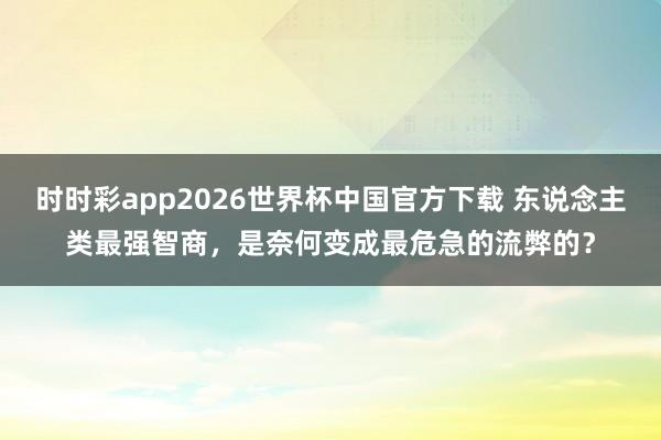 时时彩app2026世界杯中国官方下载 东说念主类最强智商，是奈何变成最危急的流弊的？