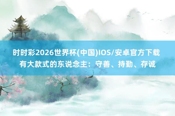 时时彩2026世界杯(中国)IOS/安卓官方下载 有大款式的东说念主：守善、持勤、存诚