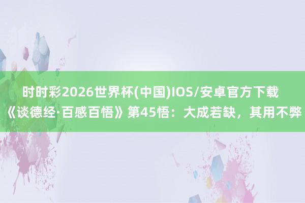 时时彩2026世界杯(中国)IOS/安卓官方下载 《谈德经·百感百悟》第45悟：大成若缺，其用不弊