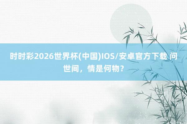 时时彩2026世界杯(中国)IOS/安卓官方下载 问世间,情是何物?