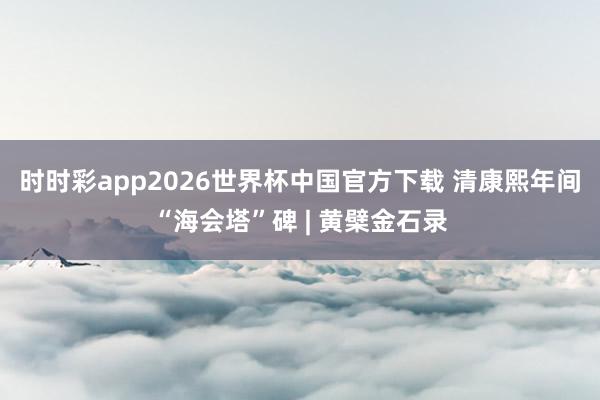 时时彩app2026世界杯中国官方下载 清康熙年间“海会塔”碑 | 黄檗金石录