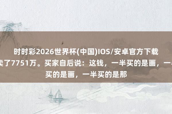 时时彩2026世界杯(中国)IOS/安卓官方下载 一幅画，卖了7751万。买家自后说：这钱，一半买的是画，一半买的是那