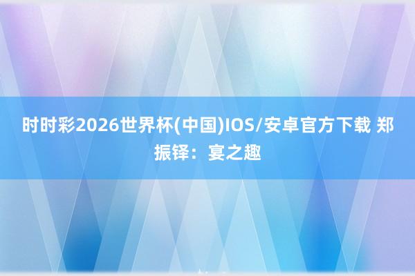 时时彩2026世界杯(中国)IOS/安卓官方下载 郑振铎：宴之趣