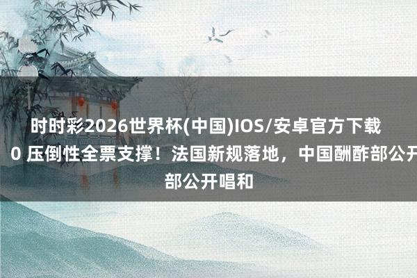 时时彩2026世界杯(中国)IOS/安卓官方下载 141：0 压倒性全票支撑！法国新规落地，中国酬酢部公开唱和