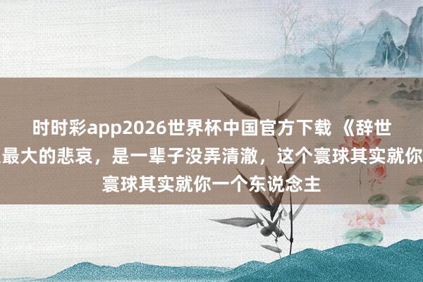 时时彩app2026世界杯中国官方下载 《辞世》：东说念主最大的悲哀，是一辈子没弄清澈，这个寰球其实就你一个东说念主