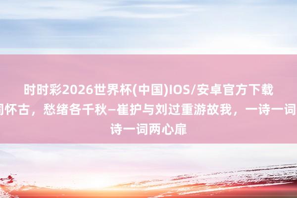 时时彩2026世界杯(中国)IOS/安卓官方下载 旧地同怀古，愁绪各千秋—崔护与刘过重游故我，一诗一词两心扉