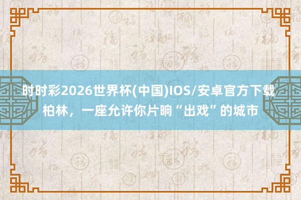 时时彩2026世界杯(中国)IOS/安卓官方下载 柏林，一座允许你片晌“出戏”的城市