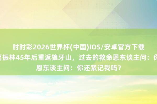 时时彩2026世界杯(中国)IOS/安卓官方下载 五壮士之一葛振林45年后重返狼牙山，过去的救命恩东谈主问：你还紧记我吗？