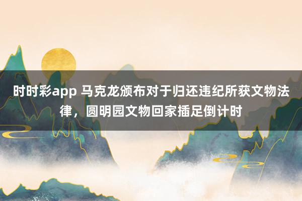 时时彩app 马克龙颁布对于归还违纪所获文物法律，圆明园文物回家插足倒计时