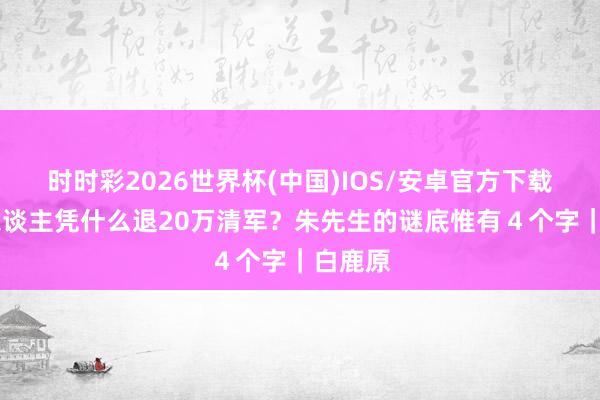 时时彩2026世界杯(中国)IOS/安卓官方下载 念书东谈主凭什么退20万清军？朱先生的谜底惟有４个字｜白鹿原