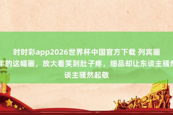时时彩app2026世界杯中国官方下载 列宾画了13年的这幅画，放大看笑到肚子疼，细品却让东谈主骚然起敬