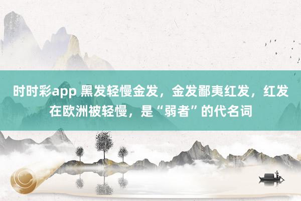 时时彩app 黑发轻慢金发，金发鄙夷红发，红发在欧洲被轻慢，是“弱者”的代名词