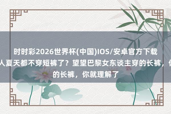 时时彩2026世界杯(中国)IOS/安卓官方下载 为什么人人夏天都不穿短裤了？望望巴黎女东谈主穿的长裤，你就理解了