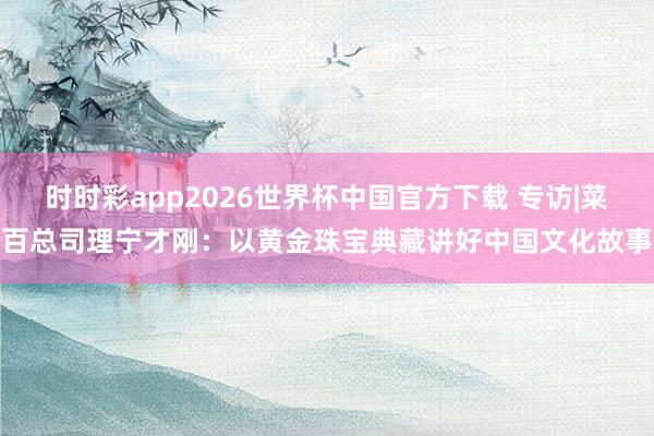 时时彩app2026世界杯中国官方下载 专访|菜百总司理宁才刚：以黄金珠宝典藏讲好中国文化故事