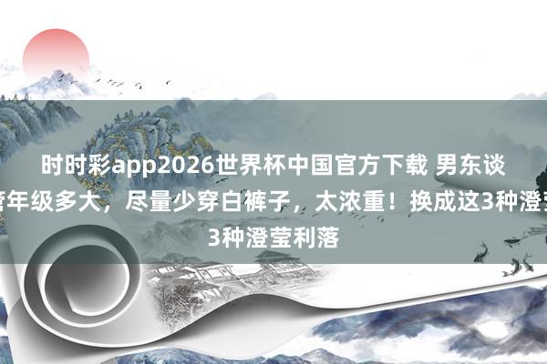 时时彩app2026世界杯中国官方下载 男东谈主不管年级多大，尽量少穿白裤子，太浓重！换成这3种澄莹利落