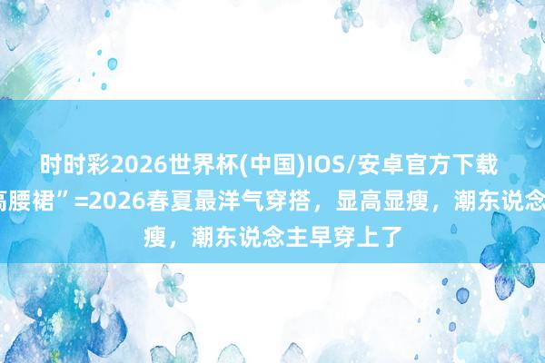 时时彩2026世界杯(中国)IOS/安卓官方下载 “短上衣+高腰裙”=2026春夏最洋气穿搭，显高显瘦，潮东说念主早穿上了