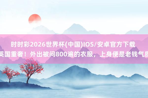 时时彩2026世界杯(中国)IOS/安卓官方下载 英国重奢！外出被问800遍的衣服，上身便是老钱气质