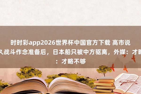 时时彩app2026世界杯中国官方下载 高市说为长久战斗作念准备后，日本船只被中方驱离，外媒：才略不够