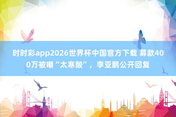 时时彩app2026世界杯中国官方下载 募款400万被嘲“太寒酸”，李亚鹏公开回复